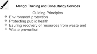 Mengol Training and Consultancy Services
Guiding Principles
 Environment protection
 Protecting public health
 Esuring recovery of resources from waste and
 Waste prevention
 