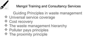 Mengol Training and Consultancy Services
Guiding Principles in waste management
 Universal service coverage
 Cost recovery
 The waste management hierarchy
 Polluter pays principles
 The proximity principle
 
