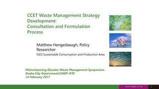 1
1
CCET Waste Management Strategy
Development:
Consultation and Formulation
Process
Matthew Hengesbaugh, Policy
Researcher
IGES Sustainable Consumption and Production Area
Mainstreaming Disaster Waste Management Symposium
Osaka City Government/UNEP-IETC
14 February 2017
 
