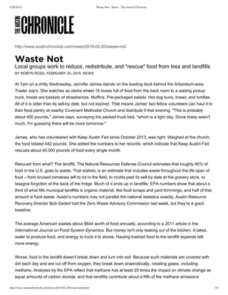 4/29/2015 Waste Not - News - The Austin Chronicle
http://www.austinchronicle.com/news/2015-02-20/waste-not/print/ 1/6
http://www.austinchronicle.com/news/2015­02­20/waste­not/
Local groups work to reduce, redistribute, and "rescue" food from loss and landfills
BY ROBYN ROSS, FEBRUARY 20, 2015, NEWS
At 7am on a chilly Wednesday, Jennifer James stands on the loading dock behind the Arboretum­area
Trader Joe's. She watches as clerks wheel 16 boxes full of food from the back room to a waiting pickup
truck. Inside are baskets of strawberries. Muffins. Pre­packaged salads. Hot dog buns, bread, and tortillas.
All of it is older than its sell­by date, but not expired. That means James' two fellow volunteers can haul it to
their food pantry at nearby Covenant Methodist Church and distribute it that evening. "This is probably
about 400 pounds," James says, surveying the packed truck bed, "which is a light day. Since today wasn't
much, I'm guessing there will be more tomorrow."
James, who has volunteered with Keep Austin Fed since October 2013, was right: Weighed at the church,
the food totaled 442 pounds. She added the numbers to her records, which indicate that Keep Austin Fed
rescues about 40,000 pounds of food every single month.
Rescued from what? The landfill. The Natural Resources Defense Council estimates that roughly 40% of
food in the U.S. goes to waste. That statistic is an estimate that includes waste throughout the life span of
food – from bruised tomatoes left to rot in the field, to ricotta past its sell­by date at the grocery store, to
lasagna forgotten at the back of the fridge. Much of it ends up in landfills; EPA numbers show that about a
third of what fills municipal landfills is organic material, like food scraps and yard trimmings, and half of that
amount is food waste. Austin's numbers may not parallel the national statistics exactly, Austin Resource
Recovery Director Bob Gedert told the Zero Waste Advisory Commission last week, but they're a good
baseline.
The average American wastes about $644 worth of food annually, according to a 2011 article in the
International Journal on Food System Dynamics. But money isn't only leaking out of the kitchen. It takes
water to produce food, and energy to truck it to stores. Hauling trashed food to the landfill expends still
more energy.
Worse, food in the landfill doesn't break down and turn into soil. Because such materials are covered with
dirt each day and are cut off from oxygen, they break down anaerobically, creating gases, including
methane. Analyses by the EPA reflect that methane has at least 20 times the impact on climate change as
equal amounts of carbon dioxide, and that landfills contribute about a fifth of the methane emissions
 
