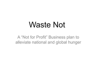 Waste Not
A “Not for Profit” Business plan to
alleviate national and global hunger
 