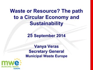 Waste or Resource? The path
to a Circular Economy and
Sustainability
25 September 2014
Vanya Veras
Secretary General
Municipal Waste Europe
 