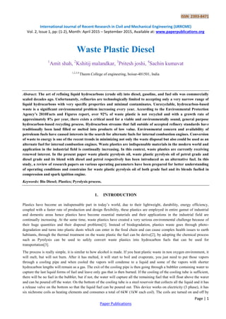 ISSN 2393-8471
International Journal of Recent Research in Civil and Mechanical Engineering (IJRRCME)
Vol. 2, Issue 1, pp: (1-2), Month: April 2015 – September 2015, Available at: www.paperpublications.org
Page | 1
Paper Publications
Waste Plastic Diesel
1
Amit shah, 2
Kshitij malandkar, 3
Pritesh joshi, 4
Sachin kumavat
1,2,3,4
Theem College of engineering, boisar-401501, India
Abstract: The art of refining liquid hydrocarbons (crude oil) into diesel, gasoline, and fuel oils was commercially
scaled decades ago. Unfortunately, refineries are technologically limited to accepting only a very narrow range of
liquid hydrocarbons with very specific properties and minimal contaminates. Unrecyclable, hydrocarbon-based
waste is a significant environmental problem increasing every year. According to the Environmental Protection
Agency’s 2010Facts and Figures report, over 92% of waste plastic is not recycled and with a growth rate of
approximately 8% per year, there exists a critical need for a viable and environmentally sound, general purpose
hydrocarbon-based recycling process. Hydrocarbon streams that fall outside of accepted refinery standards have
traditionally been land filled or melted into products of low value. Environmental concern and availability of
petroleum fuels have caused interests in the search for alternate fuels for internal combustion engines. Conversion
of waste to energy is one of the recent trends in minimizing not only the waste disposal but also could be used as an
alternate fuel for internal combustion engines. Waste plastics are indispensable materials in the modern world and
application in the industrial field is continually increasing. In this context, waste plastics are currently receiving
renewed interest. In the present paper waste plastic pyrolysis oil, waste plastic pyrolysis oil of petrol grade and
diesel grade and its blend with diesel and petrol respectively has been introduced as an alternative fuel. In this
study, a review of research papers on various operating parameters have been prepared for better understanding
of operating conditions and constrains for waste plastic pyrolysis oil of both grade fuel and its blends fuelled in
compression and spark ignition engine.
Keywords: Bio Diesel; Plastics; Pyrolysis process.
1. INTRODUCTION
Plastics have become an indispensable part in today’s world, due to their lightweight, durability, energy efficiency,
coupled with a faster rate of production and design flexibility, these plastics are employed in entire gamut of industrial
and domestic areas hence plastics have become essential materials and their applications in the industrial field are
continually increasing. At the same time, waste plastics have created a very serious environmental challenge because of
their huge quantities and their disposal problems[1]. Instead of biodegradation, plastics waste goes through photo-
degradation and turns into plastic dusts which can enter in the food chain and can cause complex health issues to earth
habitants, through the thermal treatment on the waste plastic the fuel can be derive[2], by adopting the chemical process
such as Pyrolysis can be used to safely convert waste plastics into hydrocarbon fuels that can be used for
transportation[3].
The process is really simple, it is similar to how alcohol is made. If you heat plastic waste in non oxygen environment, it
will melt, but will not burn. After it has melted, it will start to boil and evaporate, you just need to put those vapors
through a cooling pipe and when cooled the vapors will condense to a liquid and some of the vapors with shorter
hydrocarbon lengths will remain as a gas. The exit of the cooling pipe is then going through a bubbler containing water to
capture the last liquid forms of fuel and leave only gas that is then burned. If the cooling of the cooling tube is sufficient,
there will be no fuel in the bubbler, but if not, the water will capture all the remaining fuel that will float above the water
and can be poured off the water. On the bottom of the cooling tube is a steel reservoir that collects all the liquid and it has
a release valve on the bottom so that the liquid fuel can be poured out. This device works on electricity (3 phase), it has
six nichrome coils as heating elements and consumes a total of 6kW (1kW each coil). The coils are turned on and off by
 
