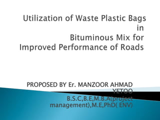Utilization of Waste Plastic Bags in Bituminous Mix for Improved Performance of Roads   PROPOSED BY Er. MANZOOR AHMAD YETOO  B.S.C,B.E,M.B.A(project management),M.E,PhD( ENV)   