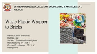 Waste Plastic Wrapper
to Bricks
Name : Komal Shrivastav
Roll No. : 32
Subject : Sustainability and green
Manufacturing [INT364-4]
Course Coordinator : DR. Y. V.
Deshpande.
SHRI RAMDEOBABA COLLEGE OF ENGINEERING & MANAGEMENT,
NAGPUR.
 