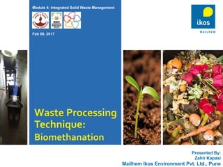 Waste Processing
Technique:
Biomethanation
Presented By:
Zahir Kapasi
Mailhem Ikos Environment Pvt. Ltd., Pune
Module 4: Integrated Solid Waste Management
Feb 09, 2017
 