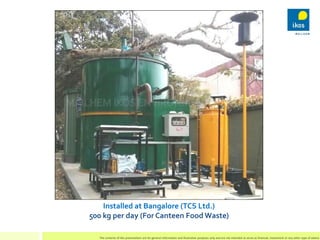 Installed at Bangalore (TCS Ltd.)
500 kg per day (For Canteen Food Waste)
The contents of this presentation are for genera...