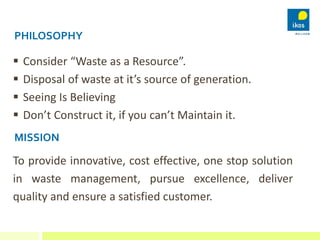 PHILOSOPHY
 Consider “Waste as a Resource”.
 Disposal of waste at it’s source of generation.
 Seeing Is Believing
 Don...