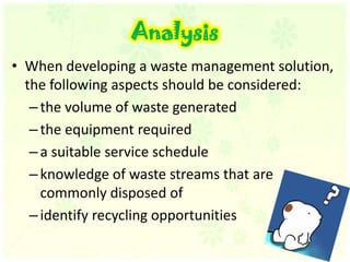 AnalysisWhen developing a waste management solution, the following aspects should be considered: the volume of waste generatedthe equipment requireda suitable service schedule knowledge of waste streams that are commonly disposed ofidentify recycling opportunities