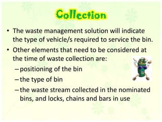 CollectionThe waste management solution will indicate the type of vehicle/s required to service the bin. Other elements that need to be considered at the time of waste collection are: positioning of the bin the type of bin the waste stream collected in the nominated bins, and locks, chains and bars in use 