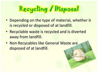 Recycling / DisposalDepending on the type of material, whether it is recycled or disposed of at landfill. Recyclable waste is recycled and is diverted away from landfill. Non Recycables like General Waste are disposed of at landfill. 
