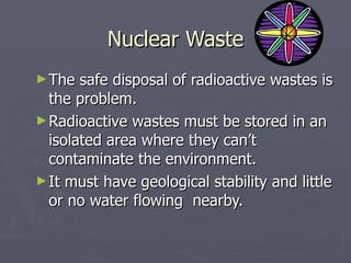Nuclear Waste The safe disposal of radioactive wastes is the problem. Radioactive wastes must be stored in an isolated area where they can’t contaminate the environment.  It must have geological stability and little or no water flowing  nearby.  