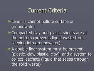 Current Criteria Landfills cannot pollute surface or groundwater. Compacted clay and plastic sheets are at the bottom (prevents liquid waste from seeping into groundwater) A double liner system must be present (plastic, clay, plastic, clay), and a system to collect leachate (liquid that seeps through the solid waste) 
