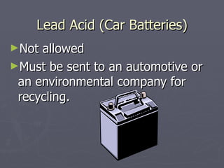 Lead Acid (Car Batteries) Not allowed Must be sent to an automotive or an environmental company for recycling. 