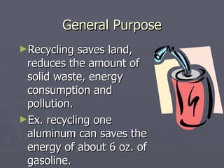 General Purpose Recycling saves land, reduces the amount of solid waste, energy consumption and pollution. Ex. recycling one aluminum can saves the energy of about 6 oz. of gasoline. 