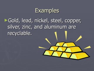 Examples Gold, lead, nickel, steel, copper, silver, zinc, and aluminum are recyclable. 