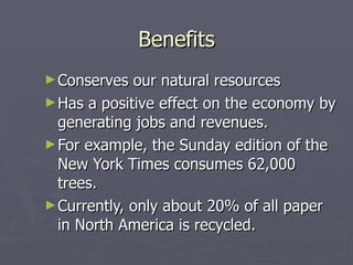 Benefits Conserves our natural resources Has a positive effect on the economy by generating jobs and revenues.  For example, the Sunday edition of the New York Times consumes 62,000 trees.  Currently, only about 20% of all paper in North America is recycled. 