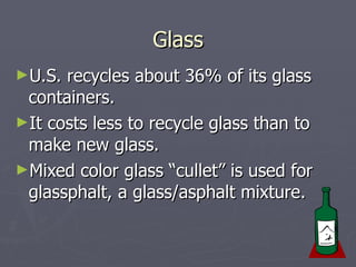 Glass U.S. recycles about 36% of its glass containers.  It costs less to recycle glass than to make new glass.  Mixed color glass “cullet” is used for glassphalt, a glass/asphalt mixture. 