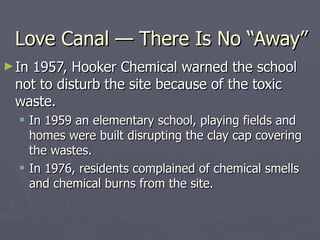 Love Canal — There Is No “Away” In 1957, Hooker Chemical warned the school not to disturb the site because of the toxic waste. In 1959 an elementary school, playing fields and homes were built disrupting the clay cap covering the wastes. In 1976, residents complained of chemical smells and chemical burns from the site. 