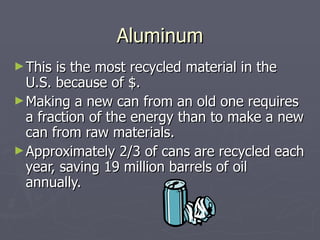 Aluminum This is the most recycled material in the U.S. because of $. Making a new can from an old one requires a fraction of the energy than to make a new can from raw materials.  Approximately 2/3 of cans are recycled each year, saving 19 million barrels of oil annually. 