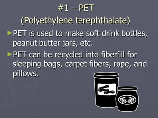 #1 – PET  (Polyethylene terephthalate)   PET is used to make soft drink bottles, peanut butter jars, etc.  PET can be recycled into fiberfill for sleeping bags, carpet fibers, rope, and pillows. 