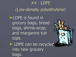 #4 - LDPE  (Low-density polyethylene)   LDPE is found in grocery bags, bread bags, shrink-wrap, and margarine tub tops.  LDPE can be recycled into new grocery bags. 