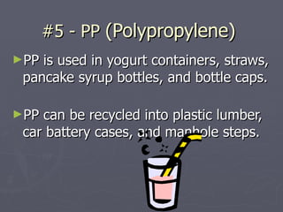 #5 - PP  (Polypropylene)  PP is used in yogurt containers, straws, pancake syrup bottles, and bottle caps.  PP can be recycled into plastic lumber, car battery cases, and manhole steps. 