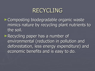 RECYCLING Composting biodegradable organic waste mimics nature by recycling plant nutrients to the soil. Recycling paper has a number of environmental (reduction in pollution and deforestation, less energy expenditure) and economic benefits and is easy to do. 