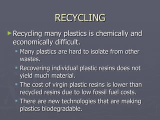 RECYCLING Recycling many plastics is chemically and economically difficult. Many plastics are hard to isolate from other wastes. Recovering individual plastic resins does not yield much material. The cost of virgin plastic resins is lower than recycled resins due to low fossil fuel costs. There are new technologies that are making plastics biodegradable. 