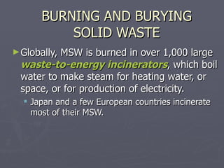 BURNING AND BURYING SOLID WASTE Globally, MSW is burned in over 1,000 large  waste-to-energy incinerators , which boil water to make steam for heating water, or space, or for production of electricity. Japan and a few European countries incinerate most of their MSW. 