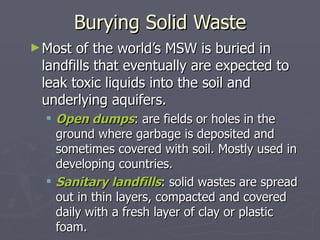 Burying Solid Waste Most of the world’s MSW is buried in landfills that eventually are expected to leak toxic liquids into the soil and underlying aquifers. Open dumps : are fields or holes in the ground where garbage is deposited and sometimes covered with soil. Mostly used in developing countries. Sanitary landfills : solid wastes are spread out in thin layers, compacted and covered daily with a fresh layer of clay or plastic foam. 