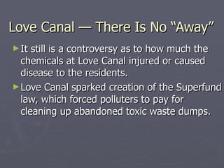 Love Canal — There Is No “Away” It still is a controversy as to how much the chemicals at Love Canal injured or caused disease to the residents. Love Canal sparked creation of the Superfund law, which forced polluters to pay for cleaning up abandoned toxic waste dumps. 