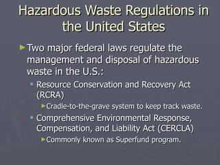 Hazardous Waste Regulations in the United States Two major federal laws regulate the management and disposal of hazardous waste in the U.S.: Resource Conservation and Recovery Act (RCRA) Cradle-to-the-grave system to keep track waste. Comprehensive Environmental Response, Compensation, and Liability Act (CERCLA) Commonly known as Superfund program. 