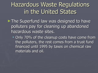 Hazardous Waste Regulations in the United States The Superfund law was designed to have polluters pay for cleaning up abandoned hazardous waste sites. Only 70% of the cleanup costs have come from the polluters, the rest comes from a trust fund financed until 1995 by taxes on chemical raw materials and oil. 