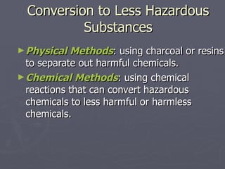 Conversion to Less Hazardous Substances Physical Methods : using charcoal or resins to separate out harmful chemicals. Chemical Methods : using chemical reactions that can convert hazardous chemicals to less harmful or harmless chemicals. 