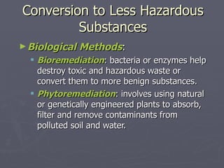 Conversion to Less Hazardous Substances Biological Methods :  Bioremediation : bacteria or enzymes help destroy toxic and hazardous waste or convert them to more benign substances. Phytoremediation : involves using natural or genetically engineered plants to absorb, filter and remove contaminants from polluted soil and water. 