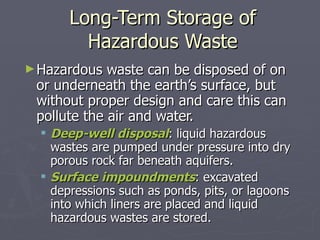 Long-Term Storage of Hazardous Waste Hazardous waste can be disposed of on or underneath the earth’s surface, but without proper design and care this can pollute the air and water. Deep-well disposal : liquid hazardous wastes are pumped under pressure into dry porous rock far beneath aquifers. Surface impoundments : excavated depressions such as ponds, pits, or lagoons into which liners are placed and liquid hazardous wastes are stored. 
