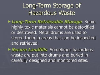 Long-Term Storage of Hazardous Waste Long-Term Retrievable Storage : Some highly toxic materials cannot be detoxified or destroyed. Metal drums are used to stored them in areas that can be inspected and retrieved. Secure Landfills : Sometimes hazardous waste are put into drums and buried in carefully designed and monitored sites. 