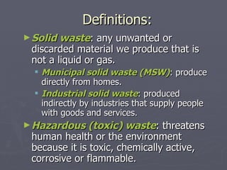 Definitions: Solid waste : any unwanted or discarded material we produce that is not a liquid or gas. Municipal solid waste (MSW) : produce directly from homes. Industrial solid waste : produced indirectly by industries that supply people with goods and services. Hazardous (toxic) waste : threatens human health or the environment because it is toxic, chemically active, corrosive or flammable. 