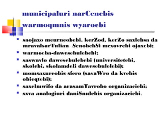 municipaluri narCenebis
warmoqmnis wyaroebi
 saojaxo meurneobebi. kerZod, kerZo saxlebsa da
mravalsarTulian SenobebSi mcxovrebi ojaxebi;
 warmoeba-dawesebulebebi;
 saswavlo dawesebulebebi (universitetebi,
skolebi, skolamdeli dawesebulelebi);
 momsaxureobis sfero (savaWro da kvebis
obieqtebi);
 saxelmwifo da arasamTavrobo organizaciebi;
 sxva analogiuri daniSnulebis organizaciebi.
 