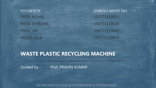 ENROLLMENT NO.
150773119033
150773119038
150773119043
150773119070
STUDENTS
PATEL ACHAL
PATEL DHRUMIL
PATEL JAY
VEGDA DILIP
Guided by : - Prof. PRAVIN KUMAR
WASTE PLASTIC RECYCLING MACHINE
SILVER OAK COLLEGE OF ENGINEERING & TECHNOLOGY
 