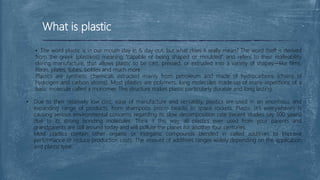 What is plastic
• The word plastic is in our mouth day in & day out, but what does it really mean? The word itself is derived
from the greek (plastikos) meaning “capable of being shaped or moulded” and refers to their malleability
during manufacture, that allows plastic to be cast, pressed, or extruded into a variety of shapes—like films,
fibres, plates, tubes, bottles and much more.
Plastics are synthetic chemicals extracted mainly from petroleum and made of hydrocarbons (chains of
hydrogen and carbon atoms). Most plastics are polymers, long molecules made up of many repetitions of a
basic molecule called a monomer. This structure makes plastic particularly durable and long lasting.
• Due to their relatively low cost, ease of manufacture and versatility, plastics are used in an enormous and
expanding range of products, from shampoos (micro beads) to space rockets. Plastic (it’s everywhere!) Is
causing serious environmental concerns regarding its slow decomposition rate (recent studies say 500 years)
due to its strong bonding molecules. Think it this way, all plastics ever used from your parents and
grandparents are still around today and will pollute the planet for another four centuries.
Most plastics contain other organic or inorganic compounds blended in called additives to improve
performance or reduce production costs. The amount of additives ranges widely depending on the application
and plastic type.
 