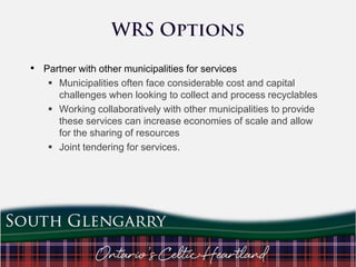 • Partner with other municipalities for services
 Municipalities often face considerable cost and capital
challenges when looking to collect and process recyclables
 Working collaboratively with other municipalities to provide
these services can increase economies of scale and allow
for the sharing of resources
 Joint tendering for services.

 