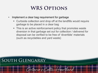 • Implement a clear bag requirement for garbage
 Curbside collection and drop off at the landfills would require
garbage to be placed in a clear bag
 This is an active reinforcement policy that promotes waste
diversion in that garbage set out for collection / delivered for
disposal can be verified to be free of „divertible‟ materials
(such as recyclables and yard waste)

 