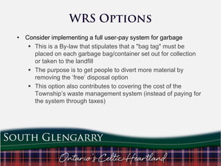 • Consider implementing a full user-pay system for garbage
 This is a By-law that stipulates that a "bag tag" must be
placed on each garbage bag/container set out for collection
or taken to the landfill
 The purpose is to get people to divert more material by
removing the „free‟ disposal option
 This option also contributes to covering the cost of the
Township‟s waste management system (instead of paying for
the system through taxes)

 
