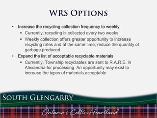 • Increase the recycling collection frequency to weekly
 Currently, recycling is collected every two weeks
 Weekly collection offers greater opportunity to increase
recycling rates and at the same time, reduce the quantity of
garbage produced
• Expand the list of acceptable recyclable materials
 Currently, Township recyclables are sent to R.A.R.E. in
Alexandria for processing. An opportunity may exist to
increase the types of materials acceptable

 