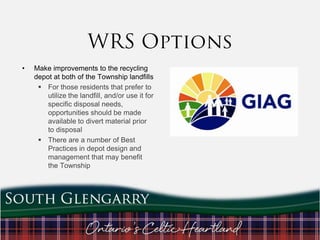 •

Make improvements to the recycling
depot at both of the Township landfills
 For those residents that prefer to
utilize the landfill, and/or use it for
specific disposal needs,
opportunities should be made
available to divert material prior
to disposal
 There are a number of Best
Practices in depot design and
management that may benefit
the Township

 