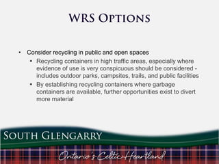 • Consider recycling in public and open spaces
 Recycling containers in high traffic areas, especially where
evidence of use is very conspicuous should be considered includes outdoor parks, campsites, trails, and public facilities
 By establishing recycling containers where garbage
containers are available, further opportunities exist to divert
more material

 