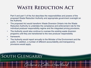 •

•
•
•

Part II and part V of the Act describes the responsibilities and powers of the
proposed Waste Reduction Authority and appropriate government oversight on
the Authority
The proposed Act would transform Waste Diversion Ontario into the Waste
Reduction Authority to undertake the compliance and enforcement role for the
individual producer responsibility regime and the integrated pricing provisions.
The Authority would also continue to oversee the existing waste diversion
programs until they are transitioned to the new producer responsibility
framework.
The Authority would report annually to the Minister of the Environment and the
public. In addition, a number of different accountability and transparency
provisions would apply.

 