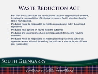 •
•
•
•

Part III of the Act describes the new individual producer responsibility framework,
including the responsibilities of individual producers. Part III also describes the
role of municipalities.
Producers would be responsible for meeting outcomes set out in the Act and
regulations
Producers have options on how to meet the outcomes
Producers and intermediaries have joint responsibility for meeting recycling
outcomes
Producers would be responsible for meeting recycling outcomes. Where an
agreement enters with an intermediary the producer + intermediary would have
joint responsibility

 